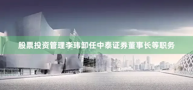 股票投资管理李玮卸任中泰证券董事长等职务