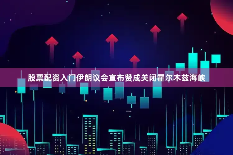 股票配资入门伊朗议会宣布赞成关闭霍尔木兹海峡