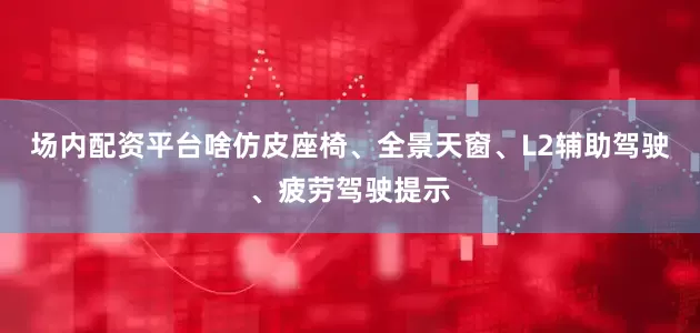 场内配资平台啥仿皮座椅、全景天窗、L2辅助驾驶、疲劳驾驶提示