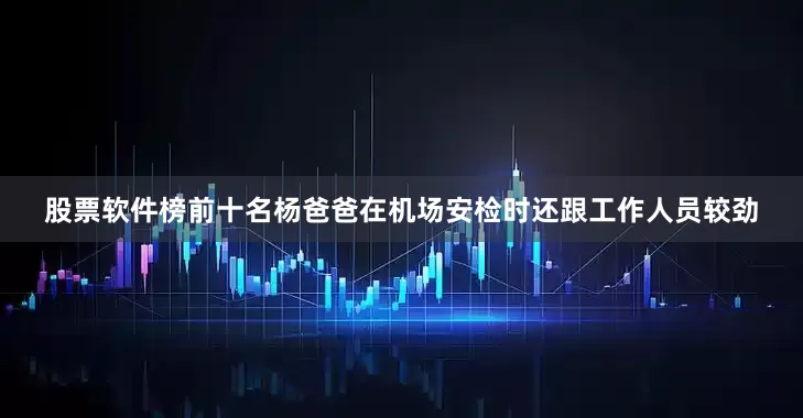 股票软件榜前十名杨爸爸在机场安检时还跟工作人员较劲