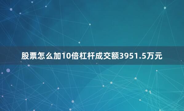 股票怎么加10倍杠杆成交额3951.5万元