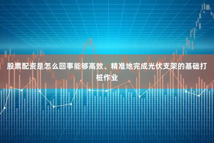 股票配资是怎么回事能够高效、精准地完成光伏支架的基础打桩作业