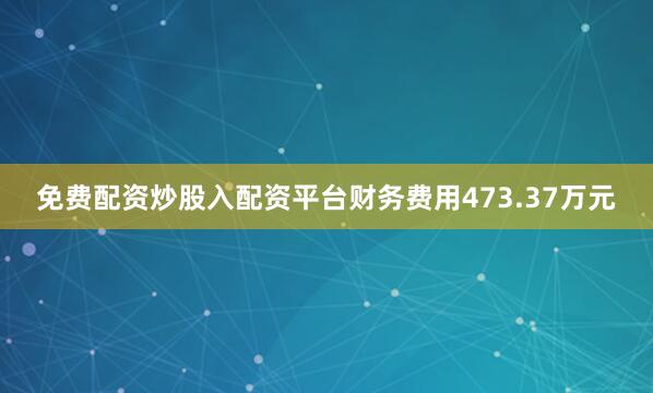免费配资炒股入配资平台财务费用473.37万元