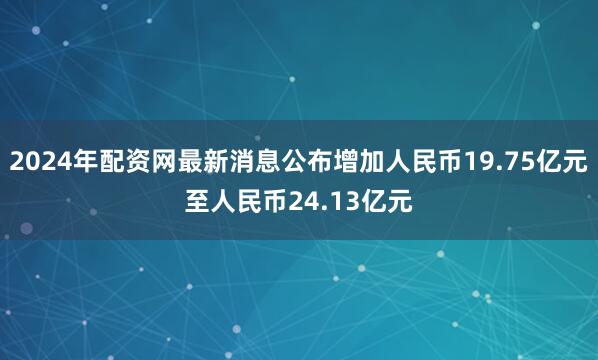 2024年配资网最新消息公布增加人民币19.75亿元至人民币24.13亿元
