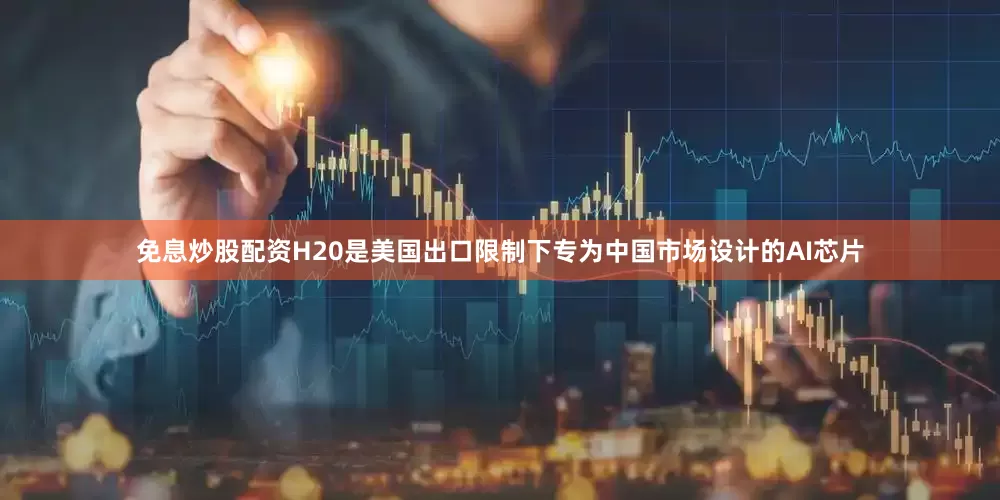 免息炒股配资H20是美国出口限制下专为中国市场设计的AI芯片