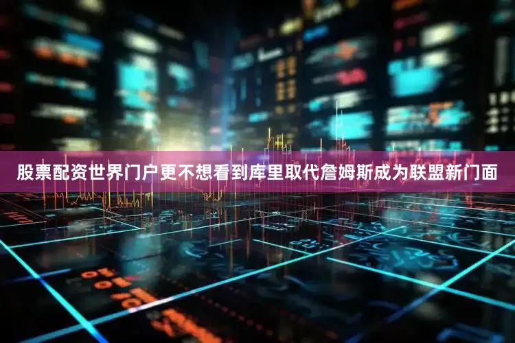 股票配资世界门户更不想看到库里取代詹姆斯成为联盟新门面
