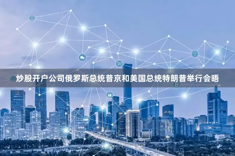 炒股开户公司俄罗斯总统普京和美国总统特朗普举行会晤