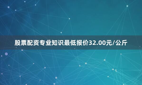 股票配资专业知识最低报价32.00元/公斤