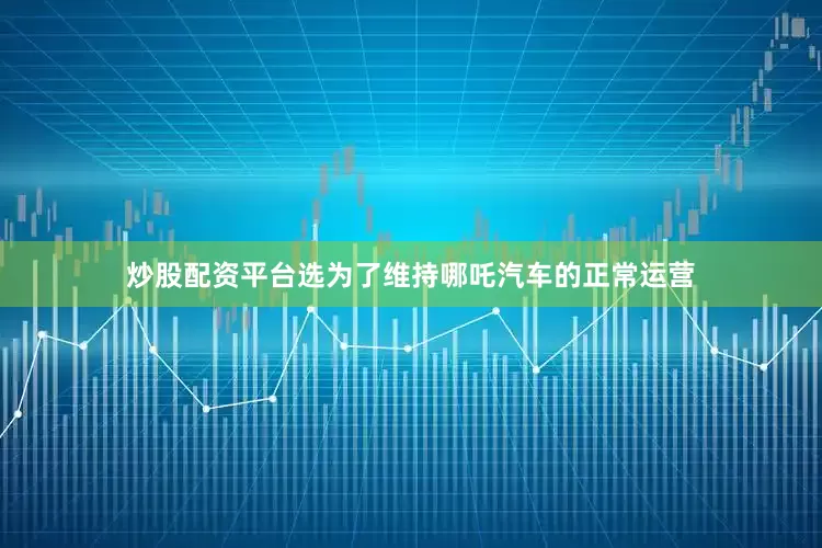 炒股配资平台选为了维持哪吒汽车的正常运营