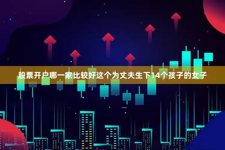 股票开户哪一家比较好这个为丈夫生下14个孩子的女子